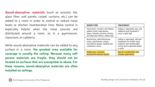 Sound-absorptive- materials (such as acoustic tile,
glass fiber, wall panels, carpet, curtains, etc.) can be
added to a room in order to control or reduce noise
levels or shorten reverberation time. Noise control is
especially helpful when the noise sources are
distributed around a room, as in a gymnasium,
classroom, or cafeteria.
While sound-absorptive materials can be added to any
surface in a room, the greatest area available for
coverage is usually the ceiling. Because many soft
porous materials are fragile, they should not be
located on surfaces that are susceptible to abuse. For
these reasons, sound-absorptive materials are often
installed on ceilings.
(Building Design and Construction Handbook, 6th ed).
Technological University of the Philippines
 