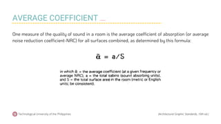 One measure of the quality of sound in a room is the average coefficient of absorption (or average
noise reduction coefficient-NRC) for all surfaces combined, as determined by this formula:
Technological University of the Philippines (Architectural Graphic Standards, 10th ed.)
AVERAGE COEFFICIENT OF ABSORPTION
 