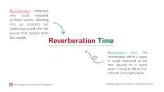 Technological University of the Philippines (Building Design and Construction Handbook, 6th ed).
Reverberation Time
Reverberation comprises
very rapid, repeated,
jumbled echoes, blending
into an indistinct but
continuing sound after the
source that created them
has ceased.
Reverberation Time. The
reverberation within a space
is usually expressed as the
time required for a sound
pulse to decay 60 dB (to one-
millionth of its original level).
 