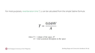 For most purposes, reverberation time T, s, can be calculated from the simple Sabine formula:
Technological University of the Philippines (Building Design and Construction Handbook, 6th ed).
 