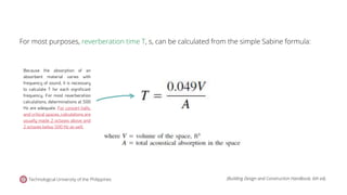 For most purposes, reverberation time T, s, can be calculated from the simple Sabine formula:
Because the absorption of an
absorbent material varies with
frequency of sound, it is necessary
to calculate T for each significant
frequency. For most reverberation
calculations, determinations at 500
Hz are adequate. For concert halls,
and critical spaces, calculations are
usually made 2 octaves above and
2 octaves below 500 Hz as well.
Technological University of the Philippines (Building Design and Construction Handbook, 6th ed).
 