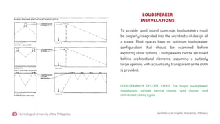 Technological University of the Philippines (Architectural Graphic Standards, 10th ed.)
To provide good sound coverage, loudspeakers must
be properly integrated into the architectural design of
a space. Most spaces have an optimum loudspeaker
configuration that should be examined before
exploring other options. Loudspeakers can be recessed
behind architectural elements. assuming a suitably
large opening with acoustically transparent grille cloth
is provided.
LOUDSPEAKER
INSTALLATIONS
LOUDSPEAKER SYSTEM TYPES The major loudspeaker
installations include central cluster, split cluster, and
distributed ceiling types.
 