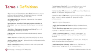 Technological University of the Philippines (Architectural Graphic Standards, 10th ed.)
Terms + Definitions
• Apparent Sound Transmission Class (ASTC): Field measurement
that covers all sound transfer paths between spaces. Previously
referred to as the Noise Isolation Class (NIC).
• Articulation index (AI): Measures how materials affect speech
intelligibility in offices.
• Average room absorption coefficient (average coefficient of
absorption): Total room absorption divided by total room surface
area.
• Coefficient of absorption (absorption coefficient): Percent of
sound energy absorbed by a material.
• Decibel (dB): Measures sound pressure (perceived as relative
loudness).
• Hertz (Hz): Measures frequency (perceived as high or low pitch).
• Impact Isolation Class (IIC): Measures impact sound transmissions
through floor assemblies.
• Noise criteria (NC): Standard spectrum curves used to describe
a given measured noise.
• Noise Isolation Class (NIC): Formerly used to estimate sound
isolation between two enclosed spaces; replaced by ASTC.
• Noise reduction (NR): Measures actual difference in sound pressure
levels at any two points along a sound path.
• Noise reduction coefficient: Average of sound absorption coefficients
at four frequency bands. Replaced by SAA, similar ratings
but less accurate.
• Sabin: Unit of sound absorption.
• Sound absorption average (SAA): Average of sound absorption
coefficients.
• Sound absorption coefficient: Measures absorptive property of
a material in a specified frequency band.
• Sound transmission class (STC): Provides an estimate of the
performance of a partition in certain common sound insulation
situations.
• Sound transmission loss (TL): Measures attenuation of airborne
sound through a construction assembly.
• Speech absorption coefficient (SAC): Tool for evaluating the
effectiveness of ceiling materials for sound absorption.
 