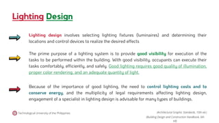 Lighting Design
Technological University of the Philippines
Lighting design involves selecting lighting fixtures (luminaires) and determining their
locations and control devices to realize the desired effects
The prime purpose of a lighting system is to provide good visibility for execution of the
tasks to be performed within the building. With good visibility, occupants can execute their
tasks comfortably, efficiently, and safely. Good lighting requires good quality of illumination,
proper color rendering, and an adequate quantity of light.
Because of the importance of good lighting, the need to control lighting costs and to
conserve energy, and the multiplicity of legal requirements affecting lighting design,
engagement of a specialist in lighting design is advisable for many types of buildings.
(Architectural Graphic Standards, 10th ed.)
(Building Design and Construction Handbook, 6th
ed).
 