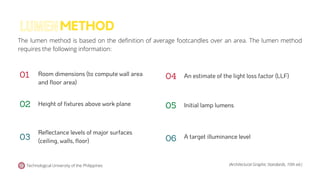 Technological University of the Philippines (Architectural Graphic Standards, 10th ed.)
The lumen method is based on the definition of average footcandles over an area. The lumen method
requires the following information:
METHOD
LUMEN
A target illuminance level
02
03
01 Room dimensions (to compute wall area
and floor area)
Height of fixtures above work plane
Reflectance levels of major surfaces
(ceiling, walls, floor)
An estimate of the light loss factor (LLF)
05
06
04
Initial lamp lumens
 