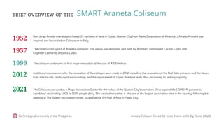 BRIEF OVERVIEW OF THE
Technological University of the Philippines
SMART Araneta Coliseum
Don Jorge Amado Araneta purchased 35 hectares of land in Cubao, Quezon City from Radio Corporation of America. J Amado Araneta was
inspired and fascinated on Colosseum in Italy.
The construction years of Araneta Coliseum. The venue was designed and built by Architect Dominador Lacson Lugtu and
Engineer Leonardo Onjunco Lugtu.
The coliseum underwent its first major renovation at the cost of ₱200 million.
Additional improvements for the renovation of the coliseum were made in 2012, including the renovation of the Red Gate entrance and the Green
Gate side facade, landscaped surroundings, and the replacement of Upper Box level seats, thus increasing its seating capacity
The Coliseum was used as a Mega Vaccination Center for the rollout of the Quezon City Vaccination Drive against the COVID-19 pandemic,
capable of vaccinating 1,000 to 1,500 people daily. The vaccination center is also one of the largest vaccination sites in the country, following the
opening of The Galeón vaccination center, located at the SM Mall of Asia in Pasay City.
1952
1957
1999
2012
2021
Araneta Coliseum Turned 60: Iconic Events at the Big Dome. (2020).
 
