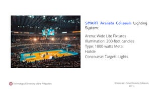 Technological University of the Philippines
Arena: Wide Lite Fixtures
Illumination: 200-foot candles
Type: 1000-watts Metal
Halide
Concourse: Targetti Lights
(Corporate - Smart Araneta Coliseum,
2011).
SMART Araneta Coliseum Lighting
System:
 
