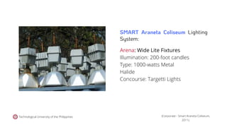 Technological University of the Philippines
Arena: Wide Lite Fixtures
Illumination: 200-foot candles
Type: 1000-watts Metal
Halide
Concourse: Targetti Lights
(Corporate - Smart Araneta Coliseum,
2011).
SMART Araneta Coliseum Lighting
System:
 