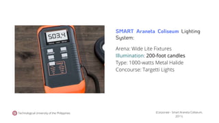 Technological University of the Philippines
Arena: Wide Lite Fixtures
Illumination: 200-foot candles
Type: 1000-watts Metal Halide
Concourse: Targetti Lights
(Corporate - Smart Araneta Coliseum,
2011).
SMART Araneta Coliseum Lighting
System:
 