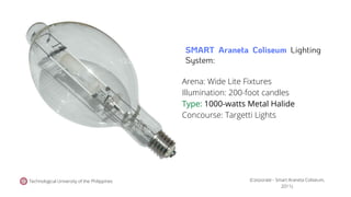Technological University of the Philippines
Arena: Wide Lite Fixtures
Illumination: 200-foot candles
Type: 1000-watts Metal Halide
Concourse: Targetti Lights
(Corporate - Smart Araneta Coliseum,
2011).
SMART Araneta Coliseum Lighting
System:
 