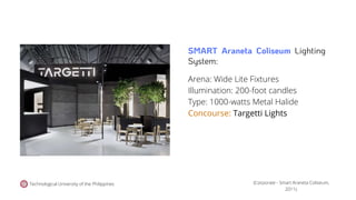 Technological University of the Philippines
Arena: Wide Lite Fixtures
Illumination: 200-foot candles
Type: 1000-watts Metal Halide
Concourse: Targetti Lights
(Corporate - Smart Araneta Coliseum,
2011).
SMART Araneta Coliseum Lighting
System:
 