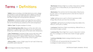 Technological University of the Philippines (Architectural Graphic Standards, 10th ed.)
Terms + Definitions
• Ballast: Device providing a controlled electrical current, voltage,
and waveform to gas-discharge-type lamps. Ballasts provide the
energy necessary to start lamp operation, and limit the current
that flows through them during operation afterward.
• Blackbody: An idealized radiator of energy that is at a uniform
temperature and whose emitted color spectrum is the maximum
that can be emitted by any substance at the same temperature.
• Bulb or Tube: The glass envelope of a lamp.
• Color Rendering Index (CRI ): Measure of the color shift in the
appearance of objects when lit by a light source, as compared to
being lit by a reference light source of the same color temperature.
• Color Temperature: A standard of light source color that is also
referred to as correlated color temperature (CCT ). This is the
absolute temperature in degrees Kelvin required for a blackbody
to radiate a color spectrum most similar to that of a given
light source.
• Efficacy (LPW ): Lumens of light output for each watt of electricity
consumed. used to describe
• Illuminance: Density of light on a surface, measured as candela
per square foot or footcandles (fc), and represented by the
symbol “E.”
• Illumination: The common term for footcandles of illuminance,
but also used in a more general sense to describe the means of
lighting a space.
• Lamp: Lighting source used in a fixture to generate visible
energy. Many fixtures use more than one lamp.
• Luminaire: Lighting fixture including housing, lamp, ballast, lens,
reflectors, and louvers or baffles.
• Luminance: Brightness of light transmitted by, reflected from, or
transmitted through a surface.
• Luminous Flux: Flow of light from a source, measured in lumens
(lm). This is analogous to the flow rate of water through a garden
hose.
• Luminous Intensity: Radiant energy emitted by a source,
measured
in candela (cd), and represented with the symbol “I.” This
is analogous to water pressure in a hose.
 