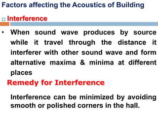 Factors affecting the Acoustics of Building
 Interference
• When sound wave produces by source
while it travel through the distance it
interferer with other sound wave and form
alternative maxima & minima at different
places
Remedy for Interference
Interference can be minimized by avoiding
smooth or polished corners in the hall.
 