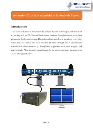 Page 1 of 7
Introduction:
The Acoustic Emission Acquisition & Analysis System is developed with the latest
technology and has 32 Channel Simultaneous Acoustic Emission feature, waveform
processing display, and storage. These channels are excellent at waveform processing
where they can display and store the data. Its main strength lies in user-friendly
software that allows users to go through the acquisition, meticulous analysis, and
graphs simply. Also, it uses its tactical design for extreme temperature altitudes from
-20 to 55 degrees Celsius.
Acoustics Emission Acquisition & Analysis System
 
