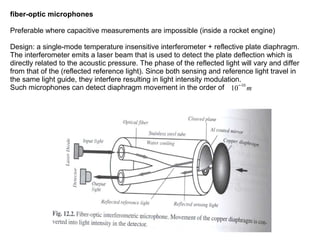 fiber-optic microphones
Preferable where capacitive measurements are impossible (inside a rocket engine)
Design: a single-mode temperature insensitive interferometer + reflective plate diaphragm.
The interferometer emits a laser beam that is used to detect the plate deflection which is
directly related to the acoustic pressure. The phase of the reflected light will vary and differ
from that of the (reflected reference light). Since both sensing and reference light travel in
the same light guide, they interfere resulting in light intensity modulation.
Such microphones can detect diaphragm movement in the order of 10−10 m

 