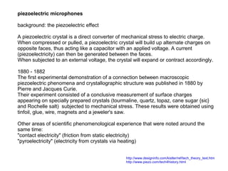 piezoelectric microphones
background: the piezoelectric effect
A piezoelectric crystal is a direct converter of mechanical stress to electric charge.
When compressed or pulled, a piezoelectric crystal will build up alternate charges on
opposite faces, thus acting like a capacitor with an applied voltage. A current
(piezoelectricity) can then be generated between the faces.
When subjected to an external voltage, the crystal will expand or contract accordingly.
1880 - 1882
The first experimental demonstration of a connection between macroscopic
piezoelectric phenomena and crystallographic structure was published in 1880 by
Pierre and Jacques Curie.
Their experiment consisted of a conclusive measurement of surface charges
appearing on specially prepared crystals (tourmaline, quartz, topaz, cane sugar {sic}
and Rochelle salt) subjected to mechanical stress. These results were obtained using
tinfoil, glue, wire, magnets and a jeweler's saw.
Other areas of scientific phenomenological experience that were noted around the
same time:
"contact electricity" (friction from static electricity)
"pyroelectricity" (electricity from crystals via heating)
http://www.designinfo.com/kistler/ref/tech_theory_text.htm
http://www.piezo.com/tech4history.html

 