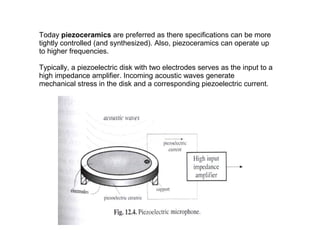 Today piezoceramics are preferred as there specifications can be more
tightly controlled (and synthesized). Also, piezoceramics can operate up
to higher frequencies.
Typically, a piezoelectric disk with two electrodes serves as the input to a
high impedance amplifier. Incoming acoustic waves generate
mechanical stress in the disk and a corresponding piezoelectric current.

 