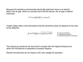 Because the electret is permanently electrically polarized, there is an electric
field in the air gap. When an acoustic wave hits the device, the air gap is altered
(reduced):

V =s∗ds/e0 se∗s1
Fraden states (after a few derivations) that the sensitivity does not depend on the area
of the dielectric.

fr=1/ 2pi∗  po/ so∗M 

M: mass of membrane
po: atmospheric pressure
so: effective thickness of membrane

This frequency should be set such that it is larger than the highest frequency to
which the microphone is expected to properly respond.
Electret microphones do not require a DC bias voltage for operation.

 