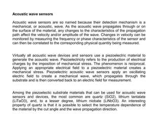 Acoustic wave sensors
Acoustic wave sensors are so named because their detection mechanism is a
mechanical, or acoustic, wave. As the acoustic wave propagates through or on
the surface of the material, any changes to the characteristics of the propagation
path affect the velocity and/or amplitude of the wave. Changes in velocity can be
monitored by measuring the frequency or phase characteristics of the sensor and
can then be correlated to the corresponding physical quantity being measured.
Virtually all acoustic wave devices and sensors use a piezoelectric material to
generate the acoustic wave. Piezoelectricity refers to the production of electrical
charges by the imposition of mechanical stress. The phenomenon is reciprocal.
Applying an appropriate electrical field to a piezoelectric material creates a
mechanical stress. Piezoelectric acoustic wave sensors apply an oscillating
electric field to create a mechanical wave, which propagates through the
substrate and is then converted back to an electric field for measurement.
Among the piezoelectic substrate materials that can be used for acoustic wave
sensors and devices, the most common are quartz (SiO2), lithium tantalate
(LiTaO3), and, to a lesser degree, lithium niobate (LiNbO3). An interesting
property of quartz is that it is possible to select the temperature dependence of
the material by the cut angle and the wave propagation direction.

 