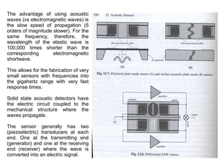 The advantage of using acoustic
waves (vs electromagnetic waves) is
the slow speed of propagation (5
orders of magnitude slower). For the
same frequency, therefore, the
wavelength of the elastic wave is
100,000 times shorter than the
corresponding
electromagnetic
shortwave.
This allows for the fabrication of very
small sensors with frequencies into
the gigahertz range with very fast
response times.
Solid state acoustic detectors have
the electric circuit coupled to the
mechanical structure where the
waves propagate.
The sensor generally has two
(piezoelectric) transducers at each
end. One at the transmitting end
(generator) and one at the receiving
end (receiver) where the wave is
converted into an electric signal.

 