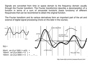 Signals are converted from time or space domain to the frequency domain usually
through the Fourier transform. The Fourier transform(s) describe a decomposition of a
function in terms of a sum of sinusoidal functions (basis functions) of different
frequencies that can be recombined to obtain the original function.
The Fourier transform and its various derivatives form an important part of the art and
science of digital signal processing (more on this later in the course).

S(t) =
50mV . sin (2 pi 1000 t + pi/2) +
100mV . sin (2 pi 2000 t + 0 ) +
100mV . sin (2 pi 3000 t + 0 ) + ..... + ....
http://www.4p8.com/eric.brasseur/fouren.html

 