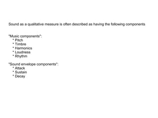Sound as a qualitative measure is often described as having the following components
"Music components":
* Pitch
* Timbre
* Harmonics
* Loudness
* Rhythm
"Sound envelope components":
* Attack
* Sustain
* Decay

 