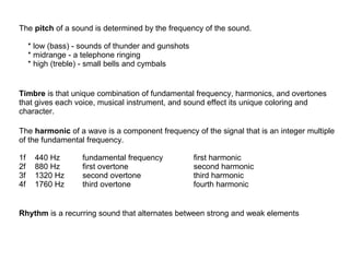 The pitch of a sound is determined by the frequency of the sound.
* low (bass) - sounds of thunder and gunshots
* midrange - a telephone ringing
* high (treble) - small bells and cymbals

Timbre is that unique combination of fundamental frequency, harmonics, and overtones
that gives each voice, musical instrument, and sound effect its unique coloring and
character.
The harmonic of a wave is a component frequency of the signal that is an integer multiple
of the fundamental frequency.
1f
2f
3f
4f

440 Hz
880 Hz
1320 Hz
1760 Hz

fundamental frequency
first overtone
second overtone
third overtone

first harmonic
second harmonic
third harmonic
fourth harmonic

Rhythm is a recurring sound that alternates between strong and weak elements

 
