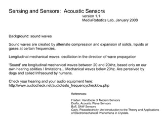 Sensing and Sensors: Acoustic Sensors
version 1.1
MediaRobotics Lab, January 2008

Background: sound waves
Sound waves are created by alternate compression and expansion of solids, liquids or
gases at certain frequencies.
Longitudinal mechanical waves: oscillation in the direction of wave propagation
'Sound' are longitudinal mechanical waves between 20 and 20khz, based only on our
own hearing abilities / limitations... Mechanical waves below 20hz. Are perceived by
dogs and called Infrasound by humans.
Check your hearing and your audio equipment here:
http://www.audiocheck.net/audiotests_frequencychecklow.php
References:
Fraden: Handbook of Modern Sensors
Drafts, Acoustic Wave Sensors
Buff, SAW Sensors
Cady. Piezoelectricity: An Introduction to the Theory and Applications
of Electromechanical Phenomena in Crystals.

 
