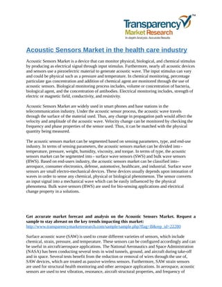 Acoustic Sensors Market in the health care industry
Acoustic Sensors Market is a device that can monitor physical, biological, and chemical stimulus
by producing as electrical signal through input stimulus. Furthermore, nearly all acoustic devices
and sensors use a piezoelectric material to generate acoustic wave. The input stimulus can vary
and could be physical such as a pressure and temperature. In chemical monitoring, percentage
particulate gas concentration and addition of chemical agent are monitored through the use of
acoustic sensors. Biological monitoring process includes, volume or concentration of bacteria,
biological agent, and the concentration of antibodies. Electrical monitoring includes, strength of
electric or magnetic field, conductivity, and resistivity.
Acoustic Sensors Market are widely used in smart phones and base stations in the
telecommunication industry. Under the acoustic sensor process, the acoustic wave travels
through the surface of the material used. Thus, any change in propagation path would affect the
velocity and amplitude of the acoustic wave. Velocity change can be monitored by checking the
frequency and phase properties of the sensor used. Thus, it can be matched with the physical
quantity being measured.
The acoustic sensors market can be segmented based on sensing parameters, type, and end-use
industry. In terms of sensing parameters, the acoustic sensors market can be divided into -
temperature, pressure, weight, humidity, viscosity, and torque. In terms of type, the acoustic
sensors market can be segmented into - surface wave sensors (SWS) and bulk wave sensors
(BWS). Based on end-users industry, the acoustic sensors market can be classified into–
aerospace, consumer electronics, defense, automotive, healthcare, and industrial. Surface wave
sensors are small electro-mechanical devices. These devices usually depends upon intonation of
waves in order to sense any chemical, physical or biological phenomenon. The sensor converts
an input signal into a mechanical wave which can be easily influenced by the physical
phenomena. Bulk wave sensors (BWS) are used for bio-sensing applications and electrical
change property in a solutions.
Get accurate market forecast and analysis on the Acoustic Sensors Market. Request a
sample to stay abreast on the key trends impacting this market:
http://www.transparencymarketresearch.com/sample/sample.php?flag=B&rep_id=22280
Surface acoustic wave (SAW) is used to create different varieties of sensors, which include
chemical, strain, pressure, and temperature. These sensors can be configured accordingly and can
be useful in aircraft/aerospace applications. The National Aeronautics and Space Administration
(NASA) has been conducting several tests in wind tunnels, ground, and aircraft during take-off
and in space. Several tests benefit from the reduction or removal of wires through the use of,
SAW devices, which are treated as passive wireless sensors. Furthermore, SAW strain sensors
are used for structural health monitoring and other aerospace applications. In aerospace, acoustic
sensors are used to test vibration, resonance, aircraft structural properties, and frequency of
 