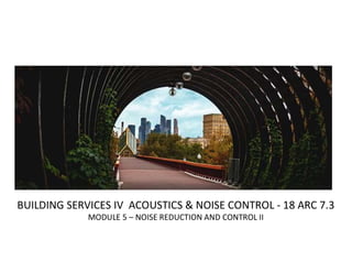 BUILDING SERVICES IV ACOUSTICS & NOISE CONTROL - 18 ARC 7.3
MODULE 5 – NOISE REDUCTION AND CONTROL II
 