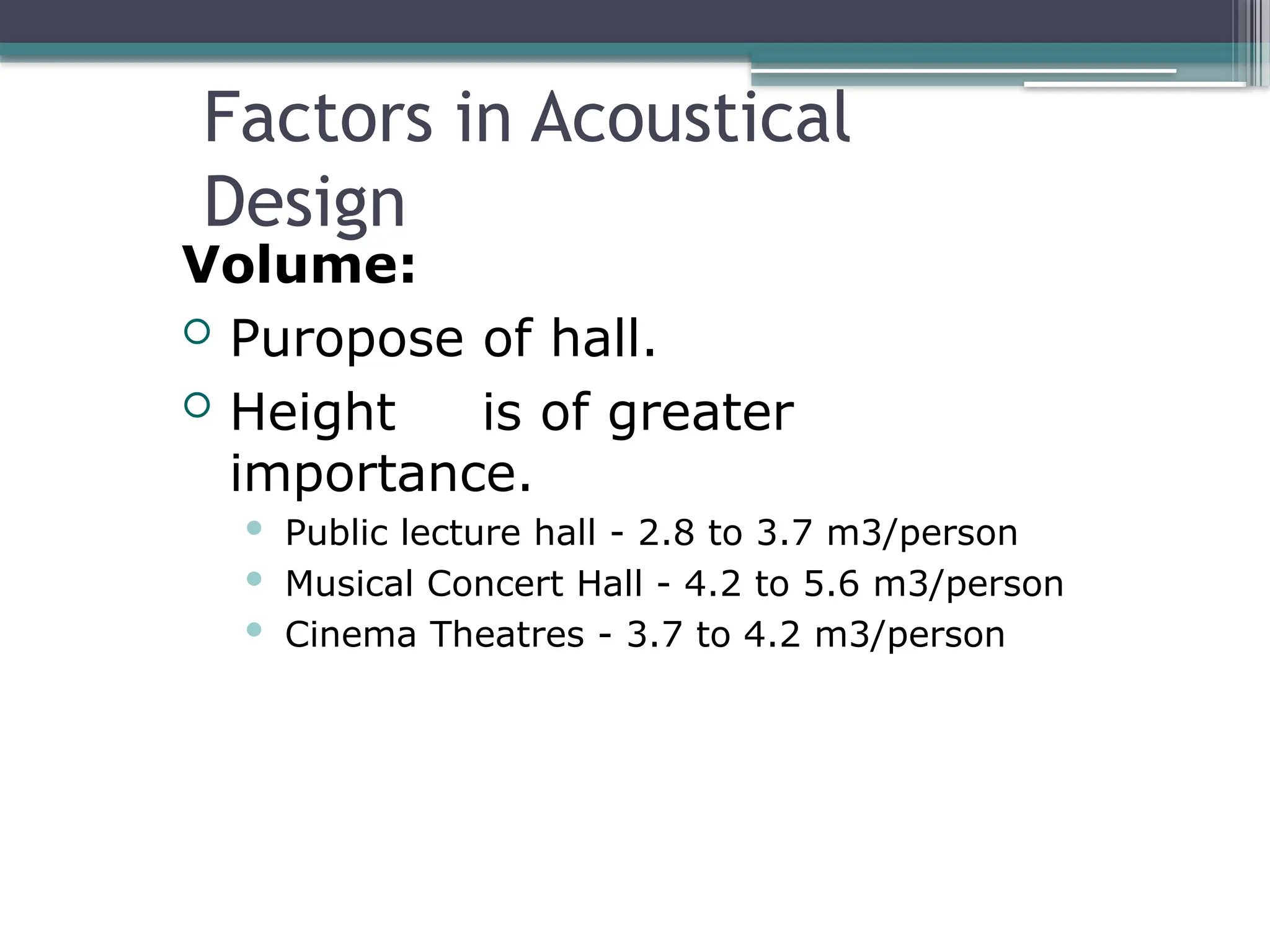 Factors in Acoustical
Design
Volume:
 Puropose of hall.
 Height is of greater
importance.
 Public lecture hall - 2.8 to 3.7 m3/person
 Musical Concert Hall - 4.2 to 5.6 m3/person
 Cinema Theatres - 3.7 to 4.2 m3/person
 