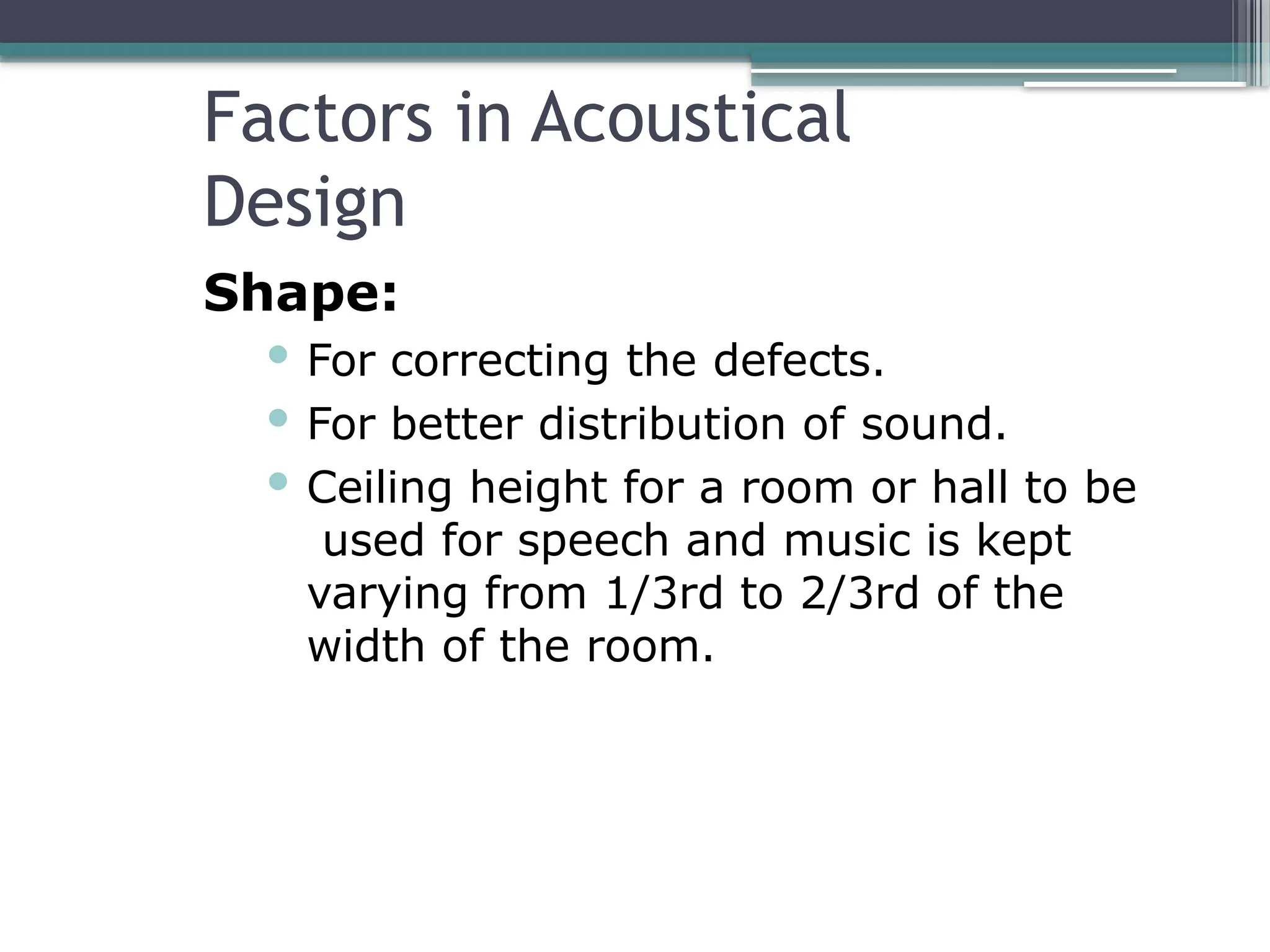 Factors in Acoustical
Design
Shape:
 For correcting the defects.
 For better distribution of sound.
 Ceiling height for a room or hall to be
used for speech and music is kept
varying from 1/3rd to 2/3rd of the
width of the room.
 