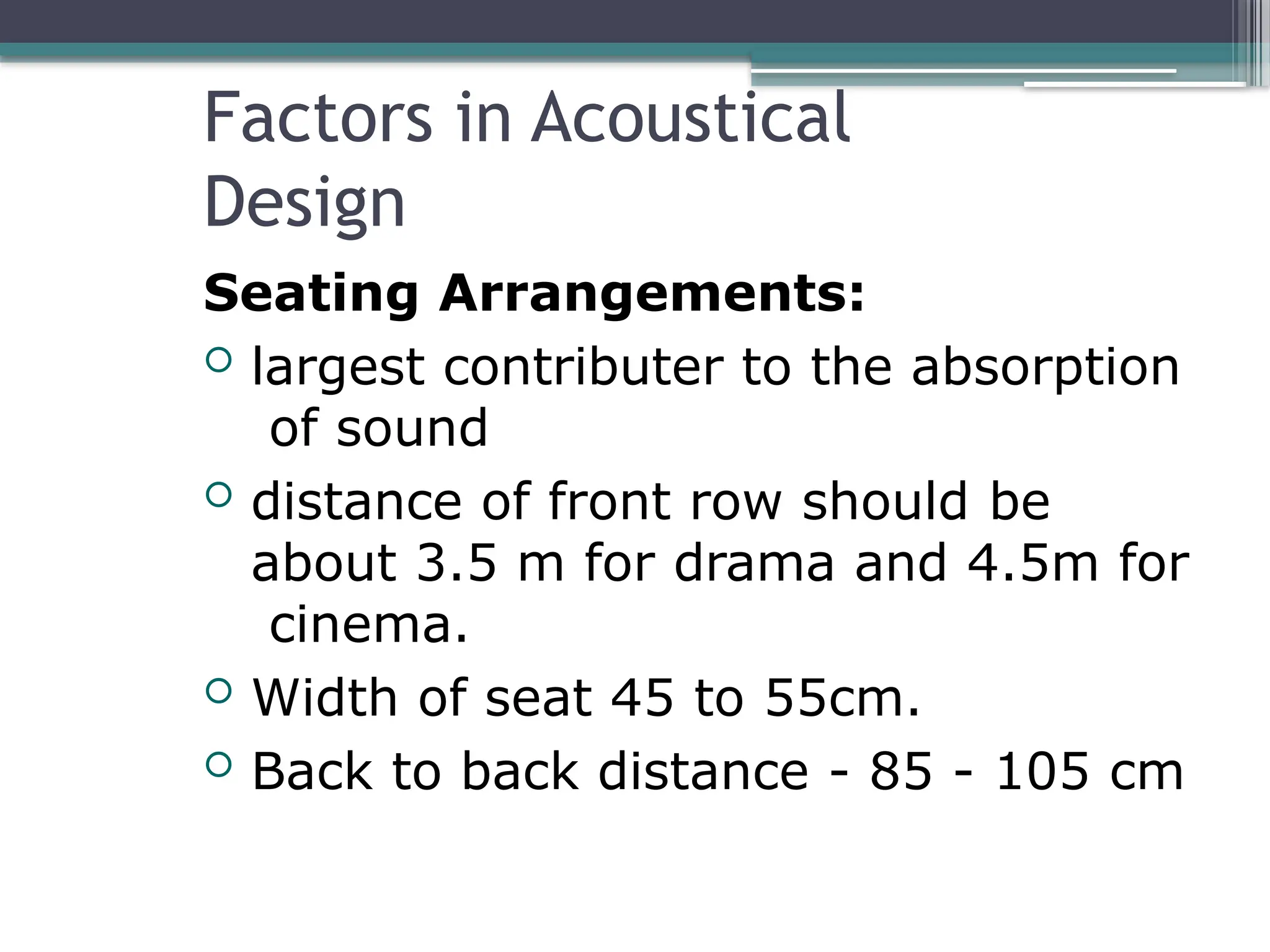 Factors in Acoustical
Design
Seating Arrangements:
 largest contributer to the absorption
of sound
 distance of front row should be
about 3.5 m for drama and 4.5m for
cinema.
 Width of seat 45 to 55cm.
 Back to back distance - 85 - 105 cm
 