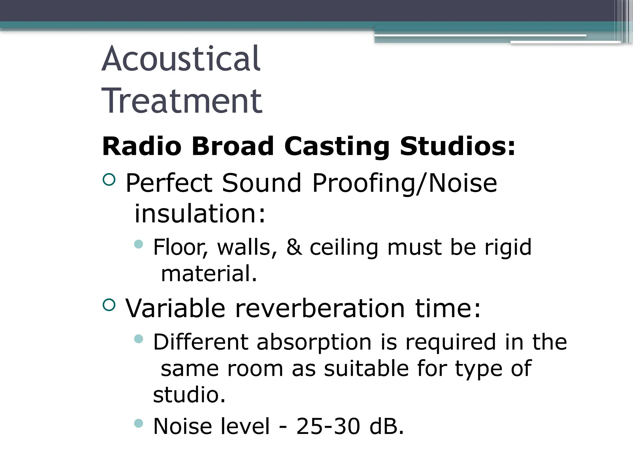 Acoustical
Treatment
Radio Broad Casting Studios:
 Perfect Sound Proofing/Noise
insulation:
 Floor, walls, & ceiling must be rigid
material.
 Variable reverberation time:
 Different absorption is required in the
same room as suitable for type of
studio.
 Noise level - 25-30 dB.
 
