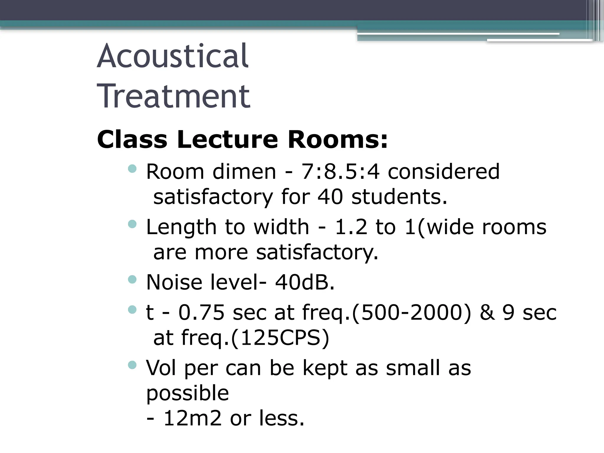 Acoustical
Treatment
Class Lecture Rooms:
 Room dimen - 7:8.5:4 considered
satisfactory for 40 students.
 Length to width - 1.2 to 1(wide rooms
are more satisfactory.
 Noise level- 40dB.
 t - 0.75 sec at freq.(500-2000) & 9 sec
at freq.(125CPS)
 Vol per can be kept as small as
possible
- 12m2 or less.
 