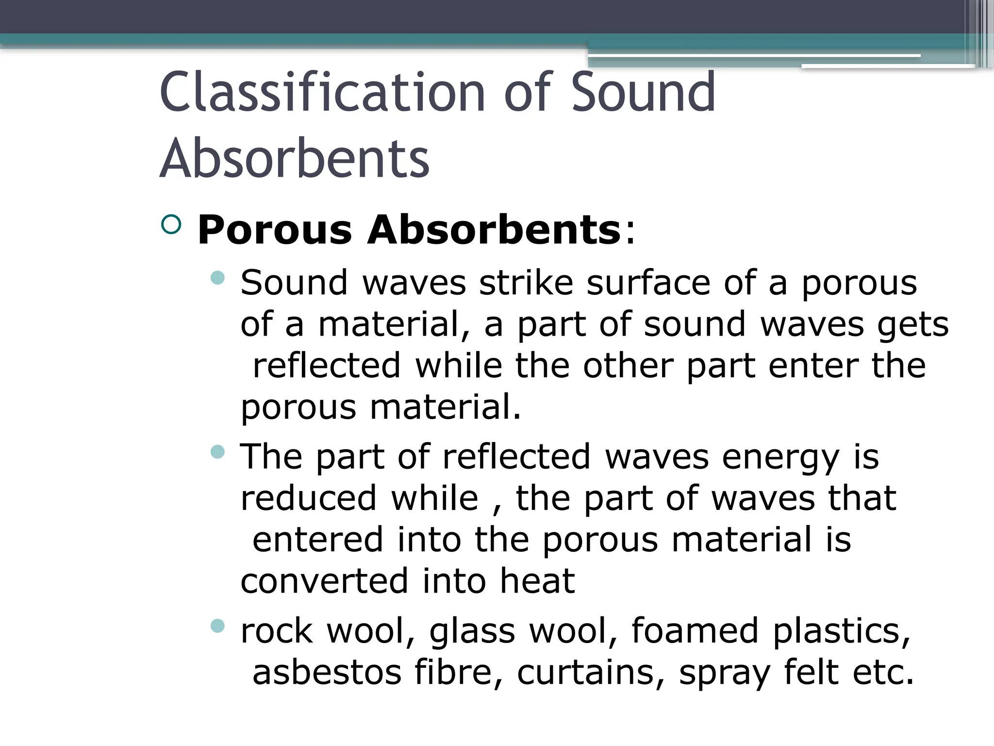Classification of Sound
Absorbents
 Porous Absorbents:
 Sound waves strike surface of a porous
of a material, a part of sound waves gets
reflected while the other part enter the
porous material.
 The part of reflected waves energy is
reduced while , the part of waves that
entered into the porous material is
converted into heat
 rock wool, glass wool, foamed plastics,
asbestos fibre, curtains, spray felt etc.
 