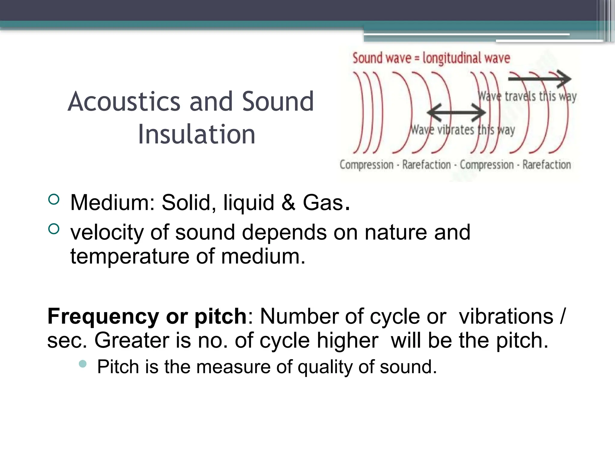 Acoustics and Sound
Insulation
 Medium: Solid, liquid & Gas.
 velocity of sound depends on nature and
temperature of medium.
Frequency or pitch: Number of cycle or vibrations /
sec. Greater is no. of cycle higher will be the pitch.
 Pitch is the measure of quality of sound.
 