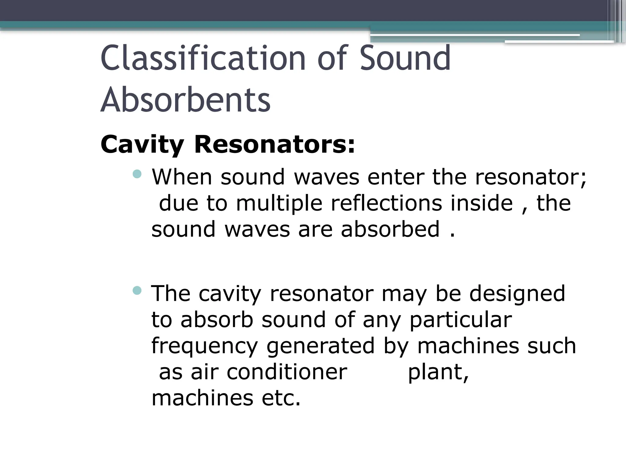 Classification of Sound
Absorbents
Cavity Resonators:
 When sound waves enter the resonator;
due to multiple reflections inside , the
sound waves are absorbed .
 The cavity resonator may be designed
to absorb sound of any particular
frequency generated by machines such
as air conditioner plant,
machines etc.
 