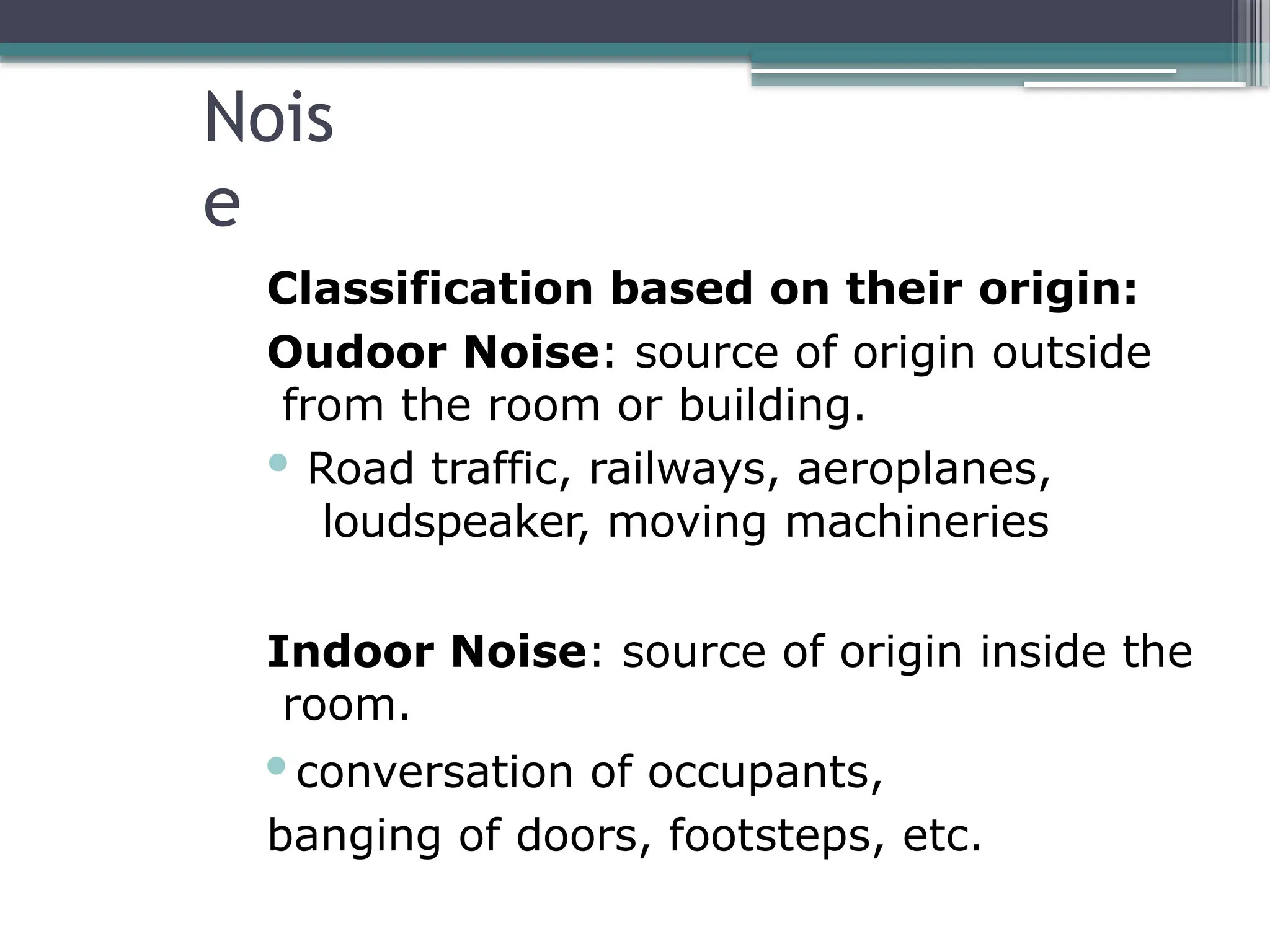 Nois
e
Classification based on their origin:
Oudoor Noise: source of origin outside
from the room or building.
 Road traffic, railways, aeroplanes,
loudspeaker, moving machineries
Indoor Noise: source of origin inside the
room.
conversation of occupants,
banging of doors, footsteps, etc.
 