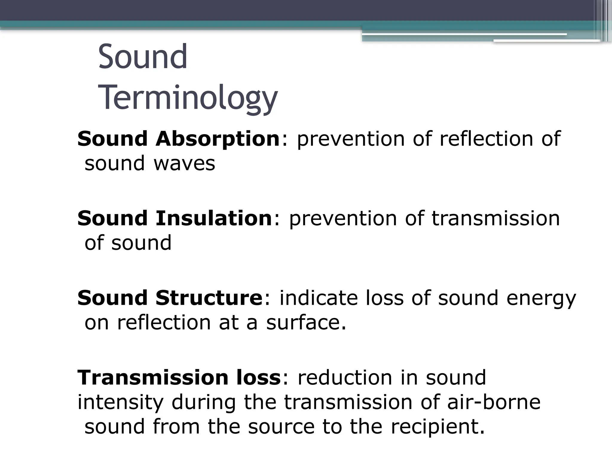 Sound
Terminology
Sound Absorption: prevention of reflection of
sound waves
Sound Insulation: prevention of transmission
of sound
Sound Structure: indicate loss of sound energy
on reflection at a surface.
Transmission loss: reduction in sound
intensity during the transmission of air-borne
sound from the source to the recipient.
 