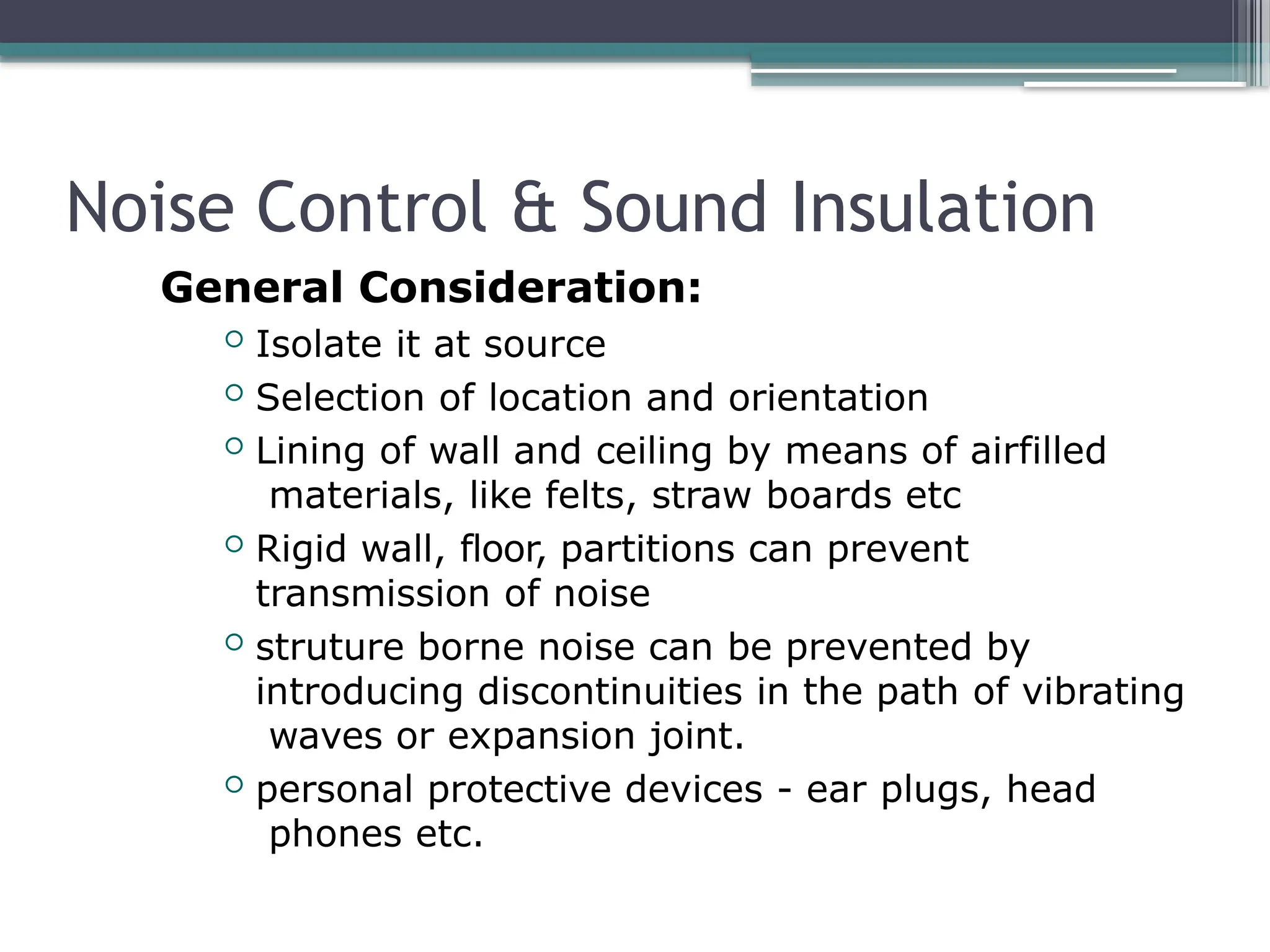 Noise Control & Sound Insulation
General Consideration:
 Isolate it at source
 Selection of location and orientation
 Lining of wall and ceiling by means of airfilled
materials, like felts, straw boards etc
 Rigid wall, floor, partitions can prevent
transmission of noise
 struture borne noise can be prevented by
introducing discontinuities in the path of vibrating
waves or expansion joint.
 personal protective devices - ear plugs, head
phones etc.
 