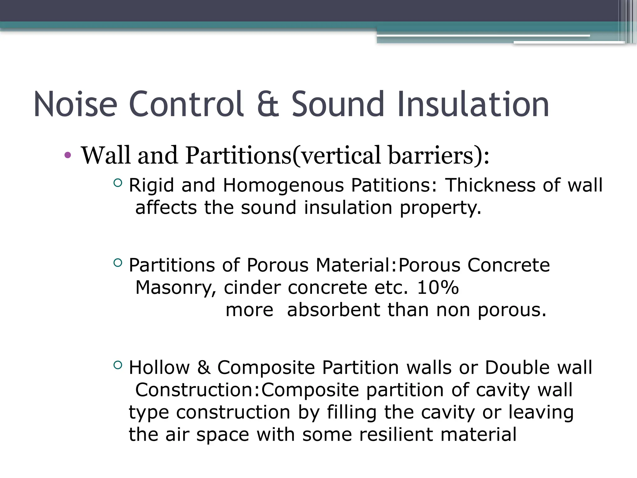 Noise Control & Sound Insulation
• Wall and Partitions(vertical barriers):
 Rigid and Homogenous Patitions: Thickness of wall
affects the sound insulation property.
 Partitions of Porous Material:Porous Concrete
Masonry, cinder concrete etc. 10%
more absorbent than non porous.
 Hollow & Composite Partition walls or Double wall
Construction:Composite partition of cavity wall
type construction by filling the cavity or leaving
the air space with some resilient material
 