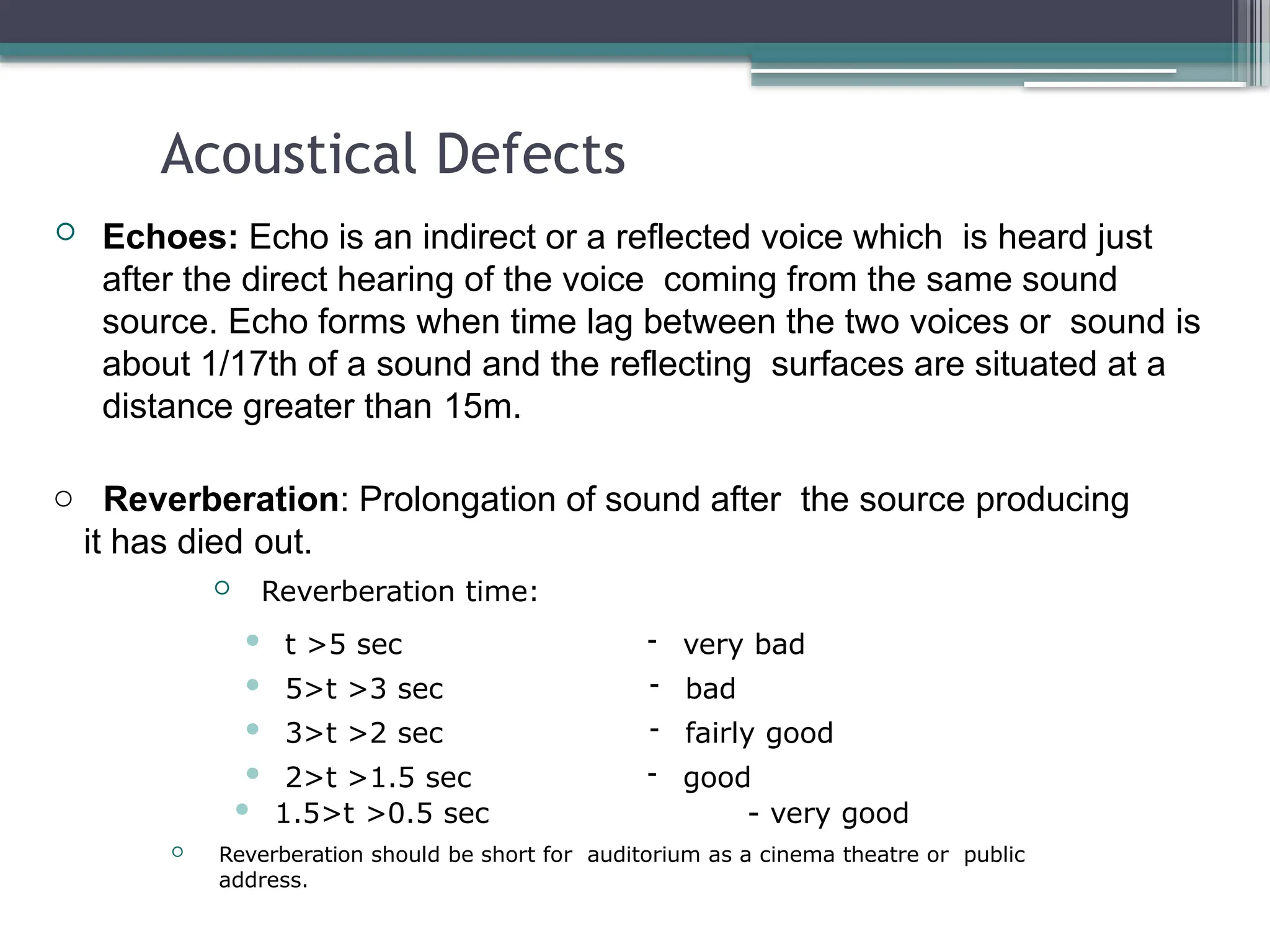 Acoustical Defects
 Echoes: Echo is an indirect or a reflected voice which is heard just
after the direct hearing of the voice coming from the same sound
source. Echo forms when time lag between the two voices or sound is
about 1/17th of a sound and the reflecting surfaces are situated at a
distance greater than 15m.
o Reverberation: Prolongation of sound after the source producing
it has died out.
 Reverberation time:
 t >5 sec
 5>t >3 sec
 3>t >2 sec
 2>t >1.5 sec
- very bad
- bad
- fairly good
- good
 1.5>t >0.5 sec - very good
 Reverberation should be short for auditorium as a cinema theatre or public
address.
 