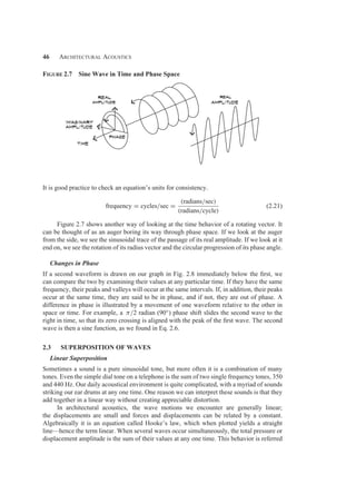 46 Architectural Acoustics
Figure 2.7 Sine Wave in Time and Phase Space
It is good practice to check an equation’s units for consistency.
frequency = cycles/sec =
(radians/sec)
(radians/cycle)
(2.21)
Figure 2.7 shows another way of looking at the time behavior of a rotating vector. It
can be thought of as an auger boring its way through phase space. If we look at the auger
from the side, we see the sinusoidal trace of the passage of its real amplitude. If we look at it
end on, we see the rotation of its radius vector and the circular progression of its phase angle.
Changes in Phase
If a second waveform is drawn on our graph in Fig. 2.8 immediately below the ﬁrst, we
can compare the two by examining their values at any particular time. If they have the same
frequency, their peaks and valleys will occur at the same intervals. If, in addition, their peaks
occur at the same time, they are said to be in phase, and if not, they are out of phase. A
difference in phase is illustrated by a movement of one waveform relative to the other in
space or time. For example, a π/2 radian (90◦) phase shift slides the second wave to the
right in time, so that its zero crossing is aligned with the peak of the ﬁrst wave. The second
wave is then a sine function, as we found in Eq. 2.6.
2.3 SUPERPOSITION OF WAVES
Linear Superposition
Sometimes a sound is a pure sinusoidal tone, but more often it is a combination of many
tones. Even the simple dial tone on a telephone is the sum of two single frequency tones, 350
and 440 Hz. Our daily acoustical environment is quite complicated, with a myriad of sounds
striking our ear drums at any one time. One reason we can interpret these sounds is that they
add together in a linear way without creating appreciable distortion.
In architectural acoustics, the wave motions we encounter are generally linear;
the displacements are small and forces and displacements can be related by a constant.
Algebraically it is an equation called Hooke’s law, which when plotted yields a straight
line—hence the term linear. When several waves occur simultaneously, the total pressure or
displacement amplitude is the sum of their values at any one time. This behavior is referred
 