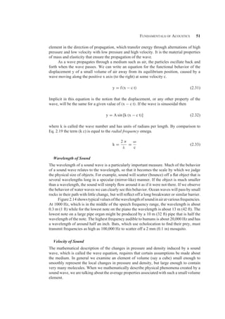 Fundamentals of Acoustics 51
element in the direction of propagation, which transfer energy through alternations of high
pressure and low velocity with low pressure and high velocity. It is the material properties
of mass and elasticity that ensure the propagation of the wave.
As a wave propagates through a medium such as air, the particles oscillate back and
forth when the wave passes. We can write an equation for the functional behavior of the
displacement y of a small volume of air away from its equilibrium position, caused by a
wave moving along the positive x axis (to the right) at some velocity c.
y = f(x − c t) (2.31)
Implicit in this equation is the notion that the displacement, or any other property of the
wave, will be the same for a given value of (x − c t). If the wave is sinusoidal then
y = A sin [k (x − c t)] (2.32)
where k is called the wave number and has units of radians per length. By comparison to
Eq. 2.19 the term (k c) is equal to the radial frequency omega.
k =
2 π
λ
=
ω
c
(2.33)
Wavelength of Sound
The wavelength of a sound wave is a particularly important measure. Much of the behavior
of a sound wave relates to the wavelength, so that it becomes the scale by which we judge
the physical size of objects. For example, sound will scatter (bounce) off a ﬂat object that is
several wavelengths long in a specular (mirror-like) manner. If the object is much smaller
than a wavelength, the sound will simply ﬂow around it as if it were not there. If we observe
the behavior of water waves we can clearly see this behavior. Ocean waves will pass by small
rocks in their path with little change, but will reﬂect off a long breakwater or similar barrier.
Figure2.14showstypicalvaluesofthewavelengthofsoundinairatvariousfrequencies.
At 1000 Hz, which is in the middle of the speech frequency range, the wavelength is about
0.3 m (1 ft) while for the lowest note on the piano the wavelength is about 13 m (42 ft). The
lowest note on a large pipe organ might be produced by a 10 m (32 ft) pipe that is half the
wavelength of the note. The highest frequency audible to humans is about 20,000 Hz and has
a wavelength of around half an inch. Bats, which use echolocation to ﬁnd their prey, must
transmit frequencies as high as 100,000 Hz to scatter off a 2 mm (0.1 in) mosquito.
Velocity of Sound
The mathematical description of the changes in pressure and density induced by a sound
wave, which is called the wave equation, requires that certain assumptions be made about
the medium. In general we examine an element of volume (say a cube) small enough to
smoothly represent the local changes in pressure and density, but large enough to contain
very many molecules. When we mathematically describe physical phenomena created by a
sound wave, we are talking about the average properties associated with such a small volume
element.
 
