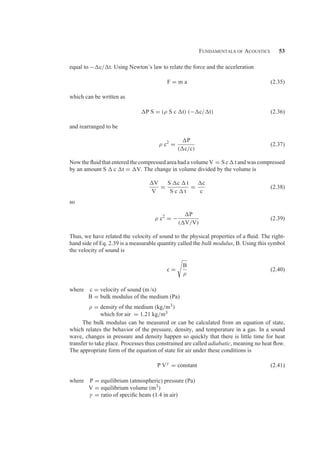 Fundamentals of Acoustics 53
equal to −c/t. Using Newton’s law to relate the force and the acceleration
F = m a (2.35)
which can be written as
P S = (ρ S c t) (−c/t) (2.36)
and rearranged to be
ρ c2
=
P
(c/c)
(2.37)
Now the ﬂuid that entered the compressed area had a volume V = S c  t and was compressed
by an amount S  c t = V. The change in volume divided by the volume is
V
V
=
S c  t
S c  t
=
c
c
(2.38)
so
ρ c2
= −
P
(V/V)
(2.39)
Thus, we have related the velocity of sound to the physical properties of a ﬂuid. The right-
hand side of Eq. 2.39 is a measurable quantity called the bulk modulus, B. Using this symbol
the velocity of sound is
c =
B
ρ
(2.40)
where c = velocity of sound (m /s)
B = bulk modulus of the medium (Pa)
ρ = density of the medium (kg/m3)
which for air = 1.21 kg/m3
The bulk modulus can be measured or can be calculated from an equation of state,
which relates the behavior of the pressure, density, and temperature in a gas. In a sound
wave, changes in pressure and density happen so quickly that there is little time for heat
transfer to take place. Processes thus constrained are called adiabatic, meaning no heat ﬂow.
The appropriate form of the equation of state for air under these conditions is
P Vγ
= constant (2.41)
where P = equilibrium (atmospheric) pressure (Pa)
V = equilibrium volume (m3)
γ = ratio of speciﬁc heats (1.4 in air)
 