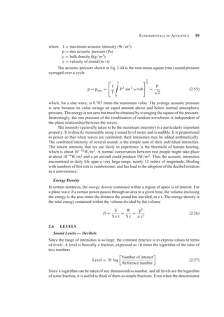 Fundamentals of Acoustics 59
where I = maximum acoustic intensity (W / m2)
p = rms acoustic pressure (Pa)
ρ = bulk density (kg / m3)
c = velocity of sound (m / s)
The acoustic pressure shown in Eq. 2.44 is the root-mean-square (rms) sound pressure
averaged over a cycle
p = prms =
⎡
⎣ 1
T
T

0
P2
sin 2
ω t dt
⎤
⎦
1
2
=
P
√
2
(2.55)
which, for a sine wave, is 0.707 times the maximum value. The average acoustic pressure
is zero because its value swings an equal amount above and below normal atmospheric
pressure. The energy is not zero but must be obtained by averaging the square of the pressure.
Interestingly, the rms pressure of the combination of random waveforms is independent of
the phase relationship between the waves.
The intensity (generally taken to be the maximum intensity) is a particularly important
property. It is directly measurable using a sound level meter and is audible. It is proportional
to power so that when waves are combined, their intensities may be added arithmetically.
The combined intensity of several sounds is the simple sum of their individual intensities.
The lowest intensity that we are likely to experience is the threshold of human hearing,
which is about 10−12W/m2. A normal conversation between two people might take place
at about 10−6W/m2 and a jet aircraft could produce 1W/m2. Thus the acoustic intensities
encountered in daily life span a very large range, nearly 12 orders of magnitude. Dealing
with numbers of this size is cumbersome, and has lead to the adoption of the decibel notation
as a convenience.
Energy Density
In certain instances, the energy density contained within a region of space is of interest. For
a plane wave if a certain power passes through an area in a given time, the volume enclosing
the energy is the area times the distance the sound has traveled, or c t. The energy density is
the total energy contained within the volume divided by the volume
D =
E
S c t
=
W
S c
=
p2
ρ c2
(2.56)
2.6 LEVELS
Sound Levels — Decibels
Since the range of intensities is so large, the common practice is to express values in terms
of levels. A level is basically a fraction, expressed as 10 times the logarithm of the ratio of
two numbers.
Level = 10 log
Number of interest
Reference number
(2.57)
Since a logarithm can be taken of any dimensionless number, and all levels are the logarithm
of some fraction, it is useful to think of them as simple fractions. Even when the denominator
 