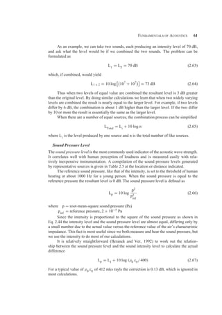 Fundamentals of Acoustics 61
As an example, we can take two sounds, each producing an intensity level of 70 dB,
and ask what the level would be if we combined the two sounds. The problem can be
formulated as
L1 = L2 = 70 dB (2.63)
which, if combined, would yield
L1 + 2 = 10 log

107
+ 107

= 73 dB (2.64)
Thus when two levels of equal value are combined the resultant level is 3 dB greater
than the original level. By doing similar calculations we learn that when two widely varying
levels are combined the result is nearly equal to the larger level. For example, if two levels
differ by 6 dB, the combination is about 1 dB higher than the larger level. If the two differ
by 10 or more the result is essentially the same as the larger level.
When there are a number of equal sources, the combination process can be simpliﬁed
LTotal
= Li
+ 10 log n (2.65)
where Li
is the level produced by one source and n is the total number of like sources.
Sound Pressure Level
The sound pressure level is the most commonly used indicator of the acoustic wave strength.
It correlates well with human perception of loudness and is measured easily with rela-
tively inexpensive instrumentation. A compilation of the sound pressure levels generated
by representative sources is given in Table 2.5 at the location or distance indicated.
The reference sound pressure, like that of the intensity, is set to the threshold of human
hearing at about 1000 Hz for a young person. When the sound pressure is equal to the
reference pressure the resultant level is 0 dB. The sound pressure level is deﬁned as
Lp = 10 log
p2
p2
ref
(2.66)
where p = root-mean-square sound pressure (Pa)
pref
= reference pressure, 2 × 10−5 Pa
Since the intensity is proportional to the square of the sound pressure as shown in
Eq. 2.44 the intensity level and the sound pressure level are almost equal, differing only by
a small number due to the actual value versus the reference value of the air’s characteristic
impedance. This fact is most useful since we both measure and hear the sound pressure, but
we use the intensity to do most of our calculations.
It is relatively straightforward (Beranek and Ver, 1992) to work out the relation-
ship between the sound pressure level and the sound intensity level to calculate the actual
difference
Lp = LI + 10 log (ρ0 c0/ 400) (2.67)
For a typical value of ρ0 c0 of 412 mks rayls the correction is 0.13 dB, which is ignored in
most calculations.
 