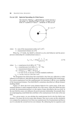 66 Architectural Acoustics
Figure 2.20 Spherical Spreading of a Point Source
where S = area of the measurement surface (m2 or ft2)
r = measurement distance (m or ft)
When Eq. 2.73 holds, the falloff is referred to as free ﬁeld behavior and the power-
pressure relationship for a nondirectional source is
Lp = Lw + 10 log
1
4 π r2
+ K (2.74)
where Lw = sound power level (dB re 10−12 W)
Lp = sound pressure level (dB re 2 × 10−5 Pa)
r = measurement distance (m or ft)
K = 10 log (ρ0 c0 / 400) + 20 log (rref
)
= 0.1 for r in m, or 10.5 for r in ft (for standard conditions)
rref
= 1 m for r in m or 3.28 ft for r in ft
The designation free ﬁeld means that sound ﬁeld is free from any reﬂections or other
inﬂuences on its behavior, other than the geometry of spherical spreading of the sound energy.
For a given sound power level the sound pressure level decreases 6 dB for every doubling
of the measurement distance. Free-ﬁeld falloff is sometimes described as 6 dB per distance
doubling falloff.
Figure 2.21 shows the level versus distance behavior for a point source. If the mea-
surement distance is small compared with the size of the source, where this falloff rate does
not hold, the measurement position is in the region of space described as the near ﬁeld. In
the near ﬁeld the source size inﬂuences the power-pressure relationship. Occasionally there
are nonpropagating sound ﬁelds that contribute to the sound pressure levels only in the near
ﬁeld.
For a given source, we can calculate the sound pressure level in the free ﬁeld at any
distance, if we know the level at some other distance. One way to carry out this calculation
is to compute the sound power level from one sound pressure level measurement and then to
use it to calculate the second level at a new distance. By subtracting the two equations used
 