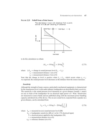 Fundamentals of Acoustics 67
Figure 2.21 Falloff from a Point Source
to do this calculation we obtain
Lp = 10 log
r2
2
r2
1
= 20 log
r2
r1
(2.75)
where  Lp = change in sound pressure level (L1 − L2)
r1 = measurement distance 1 (m or ft)
r2 = measurement distance 2 (m or ft)
Note that the change in level is positive when L1  L2, which occurs when r2  r1.
As expected, the sound pressure level decreases as the distance from the source increases.
Sensitivity
Although the strength of many sources, particularly mechanical equipment, is characterized
by the sound power level, in the audio industry loudspeakers are described by their sensitivity.
The sensitivity is the sound pressure level measured at a given distance (usually 1 meter)
on axis in front of the loudspeaker for an electrical input power of 1 Watt. Sensitivities
are measured in octave bands and are published along with the maximum power handling
capacity and directivity of the device. The on-axis sound level, expected from a speaker at a
given distance, can be calculated from
Lp = LS + 10 log J − 20 log

r
rref

(2.76)
where Lp = measured on axis sound pressure level (dB)
LS = loudspeaker sensitivity (dB at 1 m for 1 W electrical input)
J = electrical power applied to the loudspeaker (W)
r = measurement distance (m or ft)
rref = reference distance (m or ft)
 